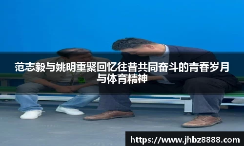 范志毅与姚明重聚回忆往昔共同奋斗的青春岁月与体育精神
